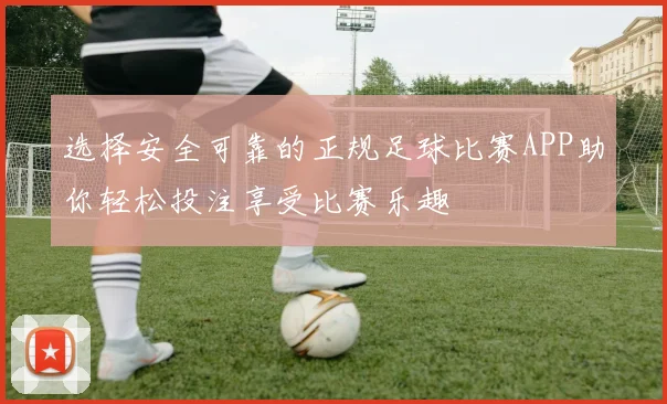 选择安全可靠的正规足球比赛APP助你轻松投注享受比赛乐趣