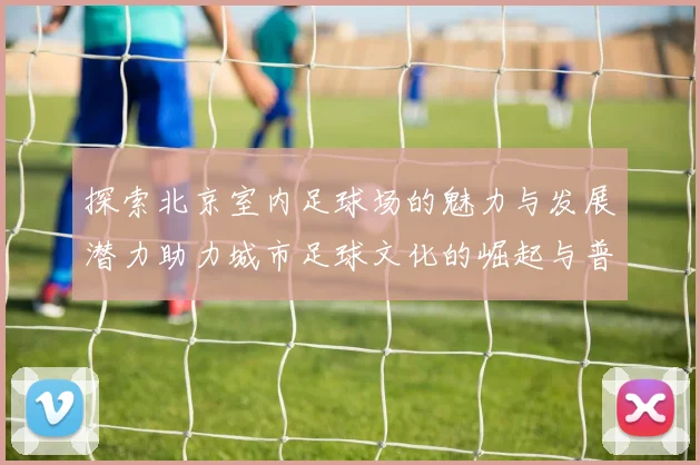 探索北京室内足球场的魅力与发展潜力助力城市足球文化的崛起与普及
