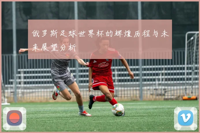 俄罗斯足球世界杯的辉煌历程与未来展望分析